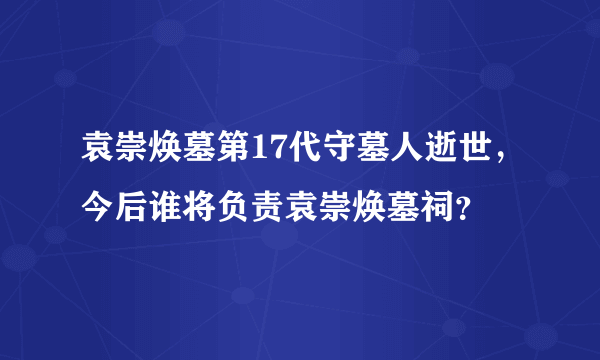 袁崇焕墓第17代守墓人逝世，今后谁将负责袁崇焕墓祠？