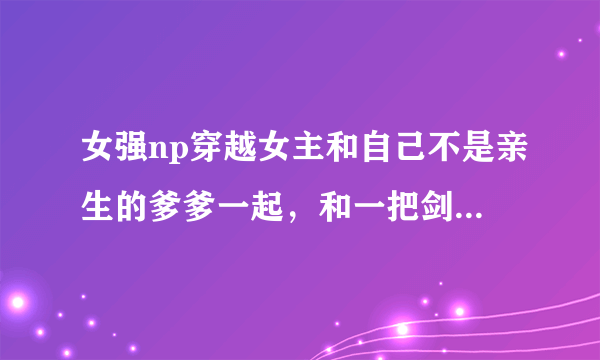 女强np穿越女主和自己不是亲生的爹爹一起，和一把剑的魂魄一起还有很多，那个爹爹好像姓花还是什么的