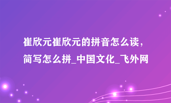 崔欣元崔欣元的拼音怎么读，简写怎么拼_中国文化_飞外网