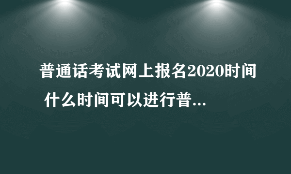 普通话考试网上报名2020时间 什么时间可以进行普通话考试网上报名