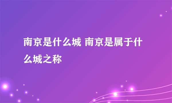 南京是什么城 南京是属于什么城之称