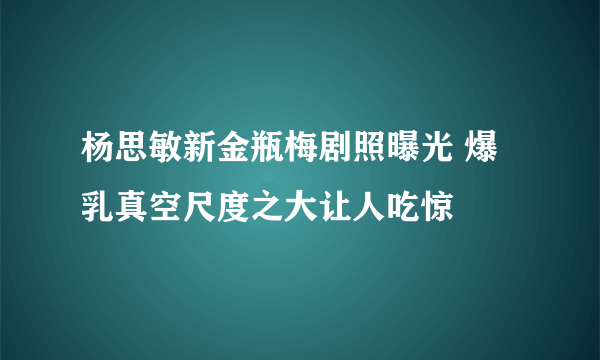 杨思敏新金瓶梅剧照曝光 爆乳真空尺度之大让人吃惊