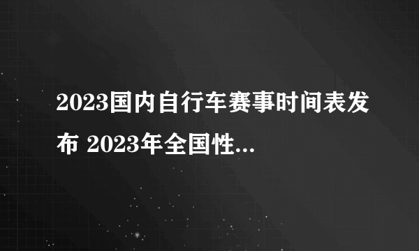 2023国内自行车赛事时间表发布 2023年全国性计划内自行车赛事一览