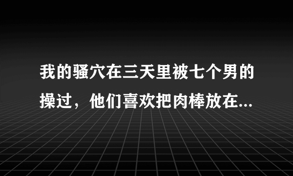 我的骚穴在三天里被七个男的操过，他们喜欢把肉棒放在我嘴里，而我喜欢被轮奸