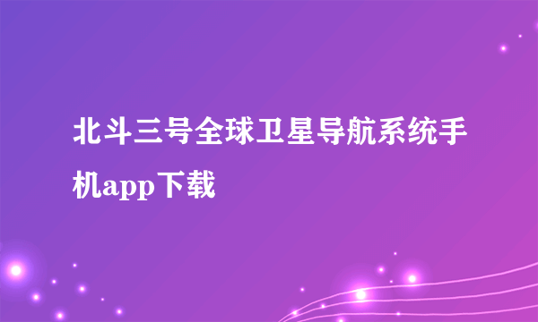 北斗三号全球卫星导航系统手机app下载