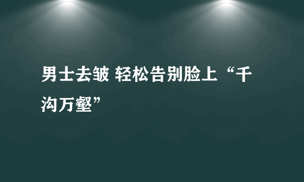 男士去皱 轻松告别脸上“千沟万壑”