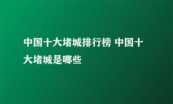 中国十大堵城排行榜 中国十大堵城是哪些