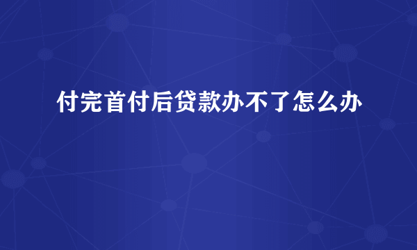 付完首付后贷款办不了怎么办