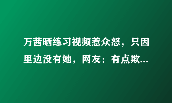 万茜晒练习视频惹众怒，只因里边没有她，网友：有点欺负人  - 飞外网