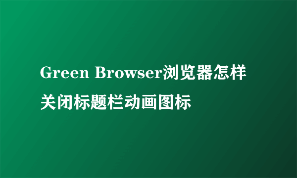 Green Browser浏览器怎样关闭标题栏动画图标