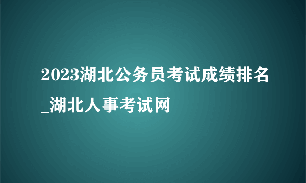 2023湖北公务员考试成绩排名_湖北人事考试网