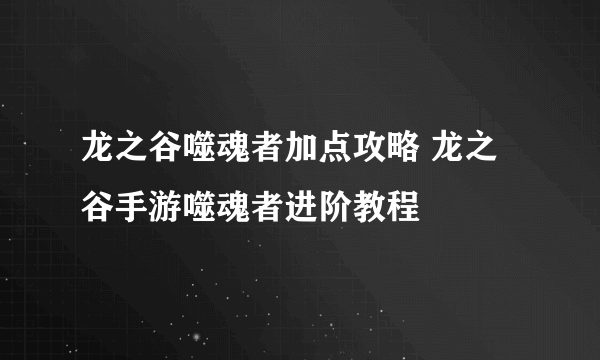 龙之谷噬魂者加点攻略 龙之谷手游噬魂者进阶教程