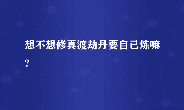 想不想修真渡劫丹要自己炼嘛?