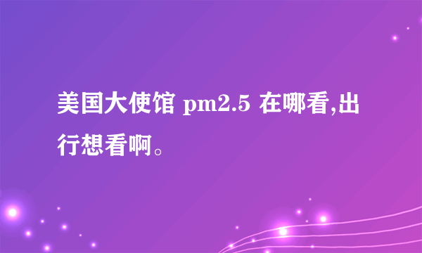 美国大使馆 pm2.5 在哪看,出行想看啊。